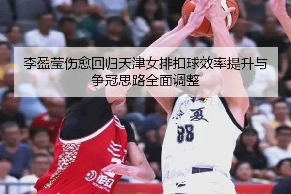 李盈莹伤愈回归天津女排扣球效率提升与争冠思路全面调整